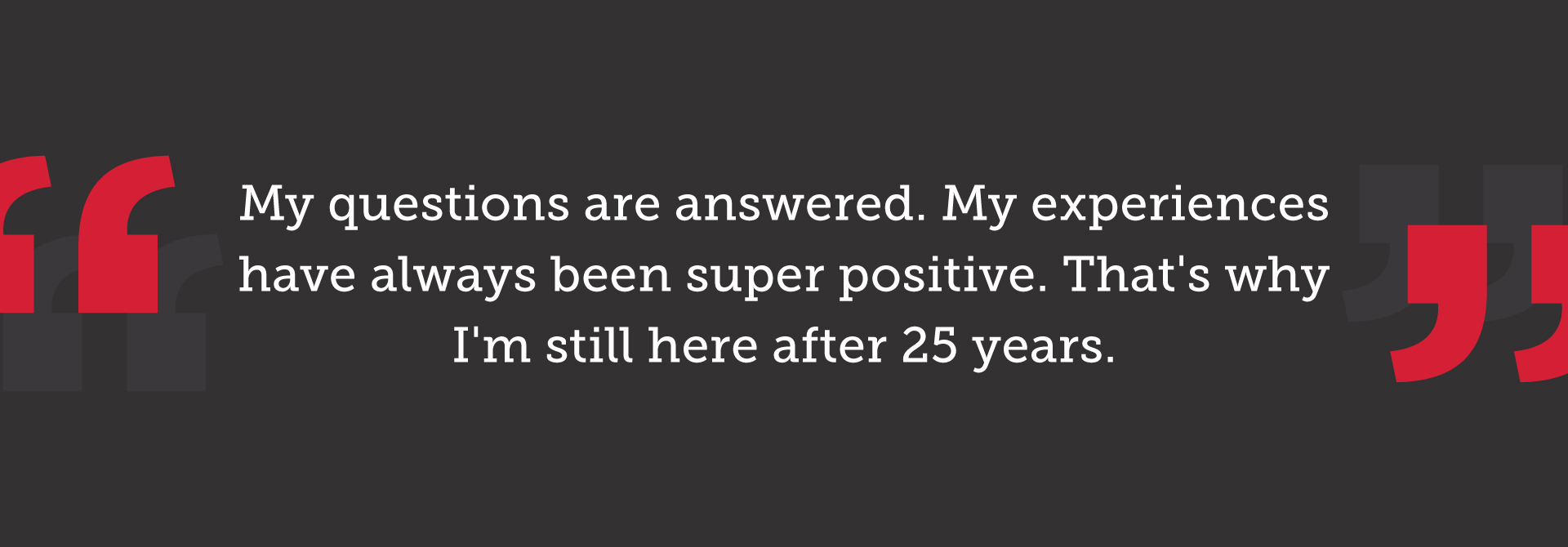 My questions are answered. My experiences have always been super positive. That's why I'm still here after 25 years.